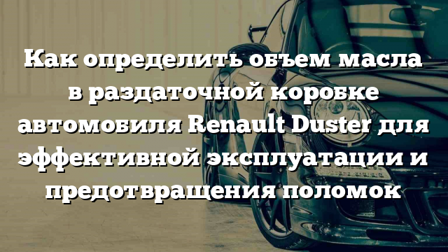 Как определить объем масла в раздаточной коробке автомобиля Renault Duster для эффективной эксплуатации и предотвращения поломок