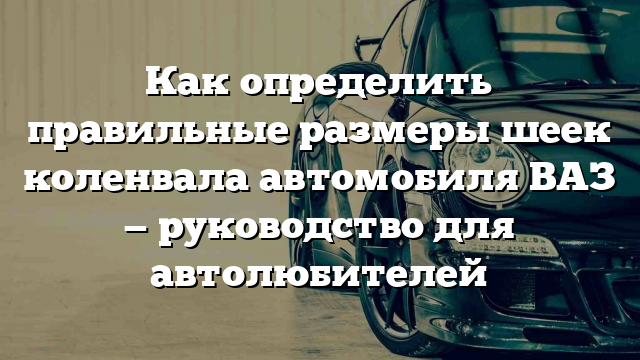 Как определить правильные размеры шеек коленвала автомобиля ВАЗ — руководство для автолюбителей