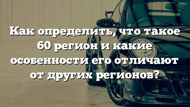 Как определить, что такое 60 регион и какие особенности его отличают от других регионов?