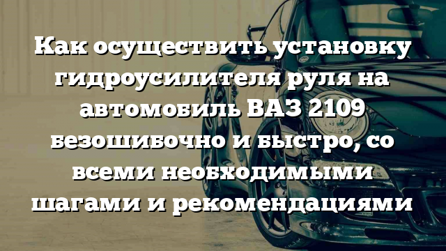 Как осуществить установку гидроусилителя руля на автомобиль ВАЗ 2109 безошибочно и быстро, со всеми необходимыми шагами и рекомендациями