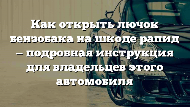 Как открыть лючок бензобака на шкоде рапид — подробная инструкция для владельцев этого автомобиля