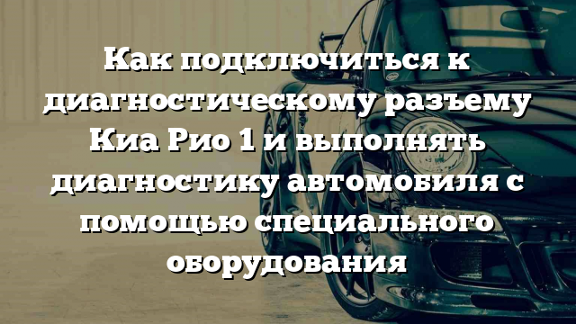 Как подключиться к диагностическому разъему Киа Рио 1 и выполнять диагностику автомобиля с помощью специального оборудования