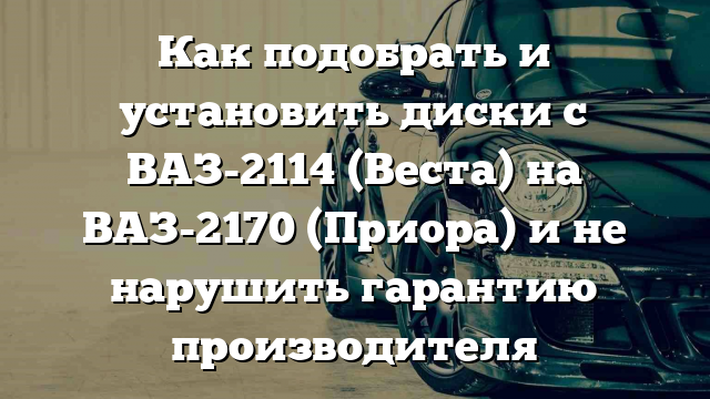 Как подобрать и установить диски с ВАЗ-2114 (Веста) на ВАЗ-2170 (Приора) и не нарушить гарантию производителя