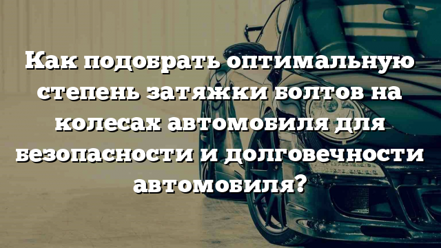 Как подобрать оптимальную степень затяжки болтов на колесах автомобиля для безопасности и долговечности автомобиля?