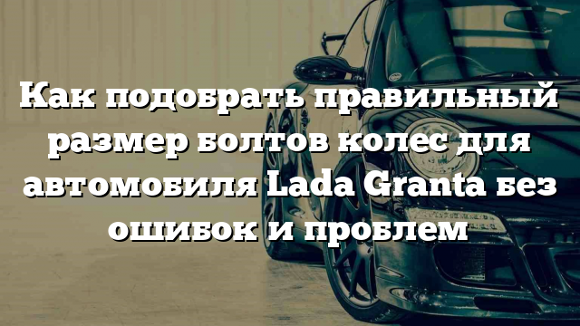 Как подобрать правильный размер болтов колес для автомобиля Lada Granta без ошибок и проблем