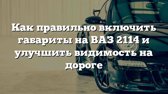 Как правильно включить габариты на ВАЗ 2114 и улучшить видимость на дороге