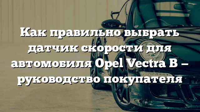 Как правильно выбрать датчик скорости для автомобиля Opel Vectra B — руководство покупателя