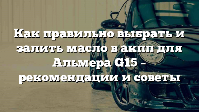 Как правильно выбрать и залить масло в акпп для Альмера G15 – рекомендации и советы