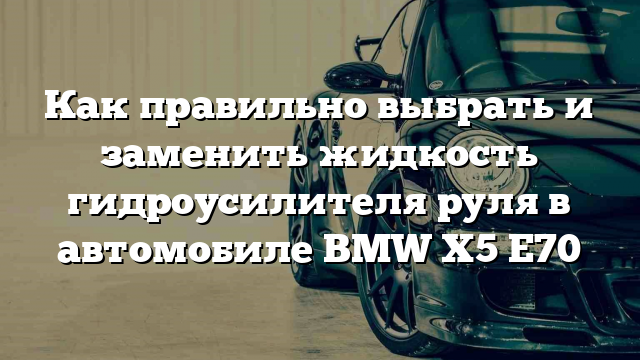 Как правильно выбрать и заменить жидкость гидроусилителя руля в автомобиле BMW X5 E70