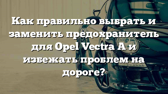 Как правильно выбрать и заменить предохранитель для Opel Vectra A и избежать проблем на дороге?