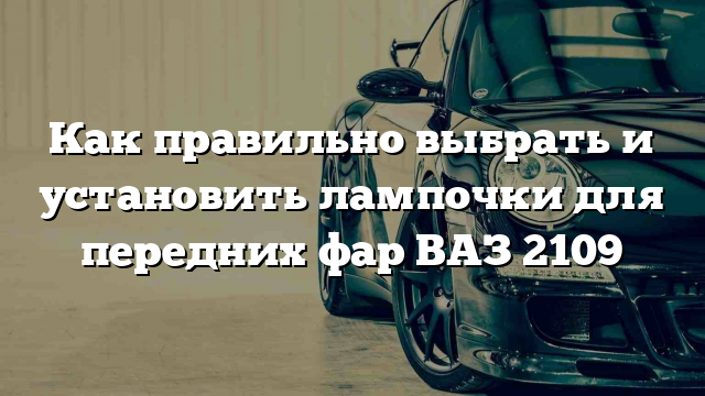 Как правильно выбрать и установить лампочки для передних фар ВАЗ 2109