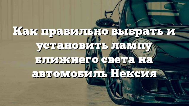 Как правильно выбрать и установить лампу ближнего света на автомобиль Нексия