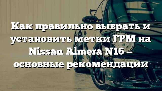 Как правильно выбрать и установить метки ГРМ на Nissan Almera N16 — основные рекомендации