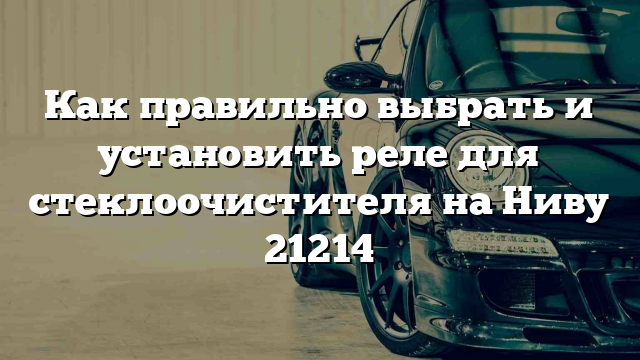 Как правильно выбрать и установить реле для стеклоочистителя на Ниву 21214