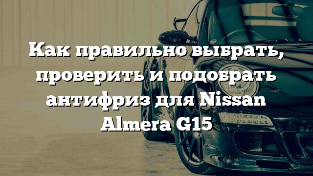 Как правильно выбрать, проверить и подобрать антифриз для Nissan Almera G15