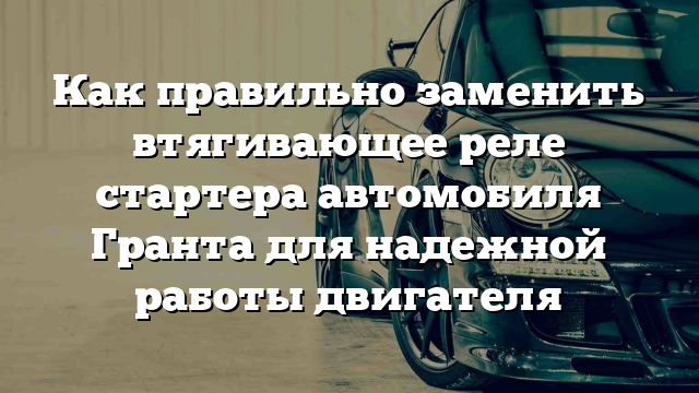 Как правильно заменить втягивающее реле стартера автомобиля Гранта для надежной работы двигателя