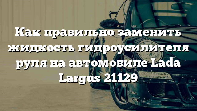 Как правильно заменить жидкость гидроусилителя руля на автомобиле Lada Largus 21129