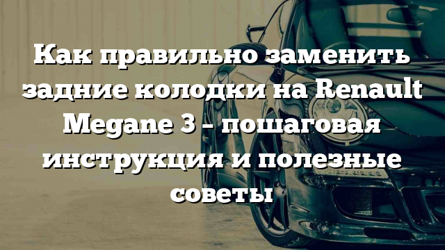 Как правильно заменить задние колодки на Renault Megane 3 – пошаговая инструкция и полезные советы