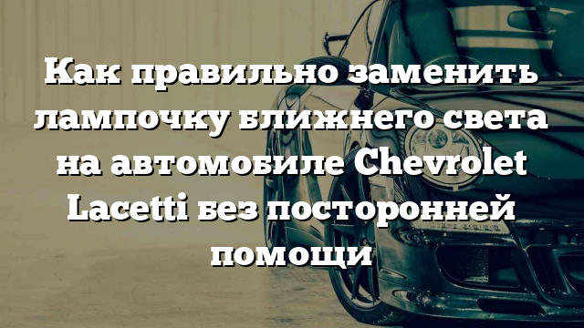 Как правильно заменить лампочку ближнего света на автомобиле Chevrolet Lacetti без посторонней помощи