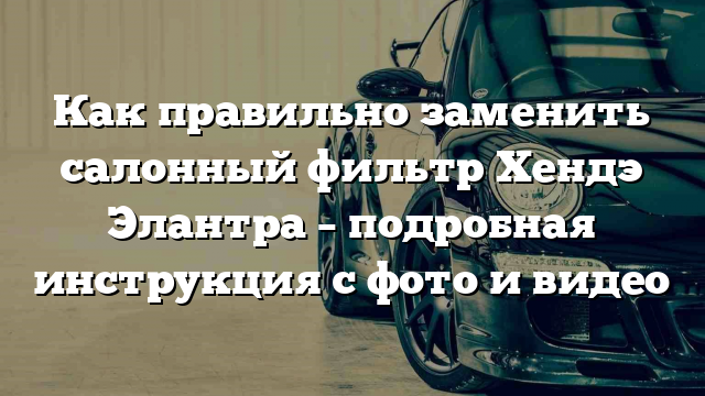 Как правильно заменить салонный фильтр Хендэ Элантра – подробная инструкция с фото и видео