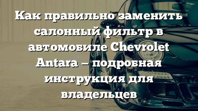 Как правильно заменить салонный фильтр в автомобиле Chevrolet Antara — подробная инструкция для владельцев