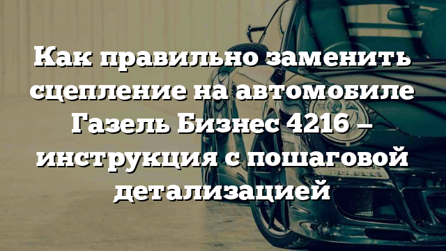 Как правильно заменить сцепление на автомобиле Газель Бизнес 4216 — инструкция с пошаговой детализацией