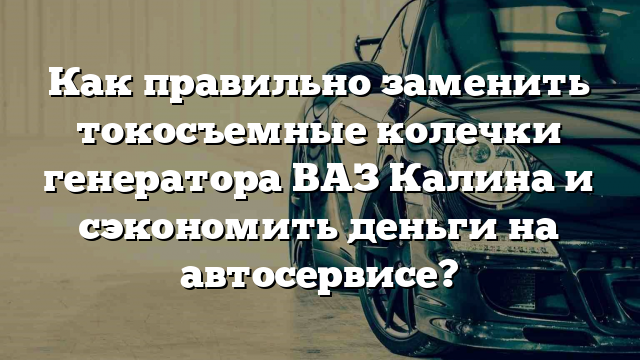 Как правильно заменить токосъемные колечки генератора ВАЗ Калина и сэкономить деньги на автосервисе?