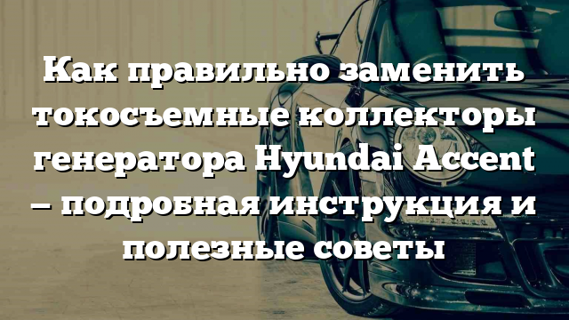 Как правильно заменить токосъемные коллекторы генератора Hyundai Accent — подробная инструкция и полезные советы