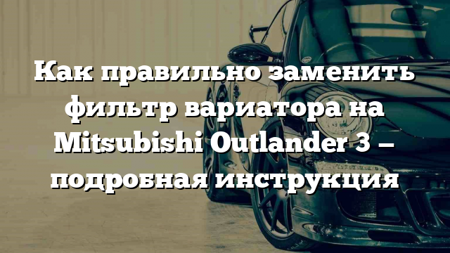 Как правильно заменить фильтр вариатора на Mitsubishi Outlander 3 — подробная инструкция