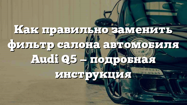 Как правильно заменить фильтр салона автомобиля Audi Q5 — подробная инструкция