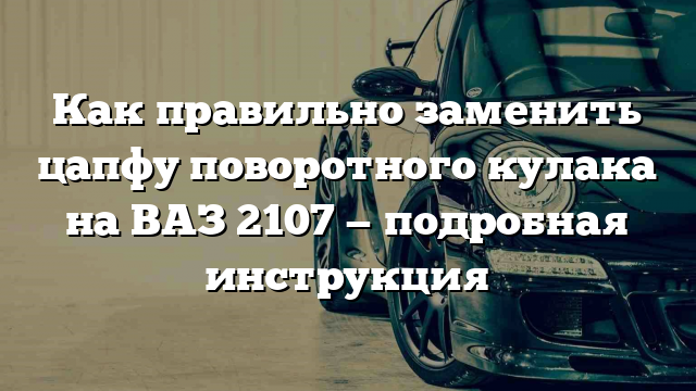 Как правильно заменить цапфу поворотного кулака на ВАЗ 2107 — подробная инструкция