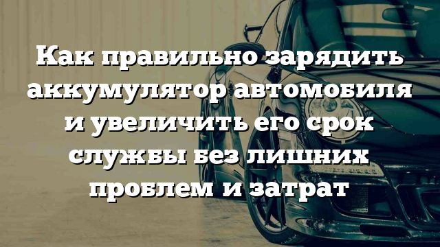 Как правильно зарядить аккумулятор автомобиля и увеличить его срок службы без лишних проблем и затрат