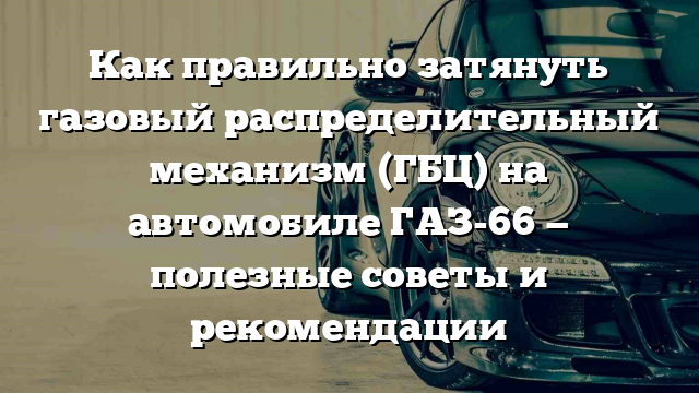 Как правильно затянуть газовый распределительный механизм (ГБЦ) на автомобиле ГАЗ-66 — полезные советы и рекомендации