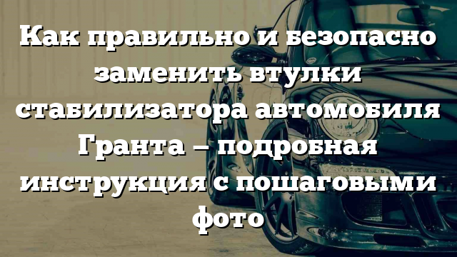 Как правильно и безопасно заменить втулки стабилизатора автомобиля Гранта — подробная инструкция с пошаговыми фото