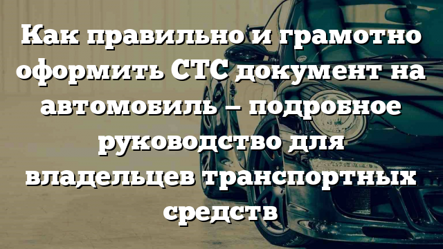 Как правильно и грамотно оформить СТС документ на автомобиль — подробное руководство для владельцев транспортных средств