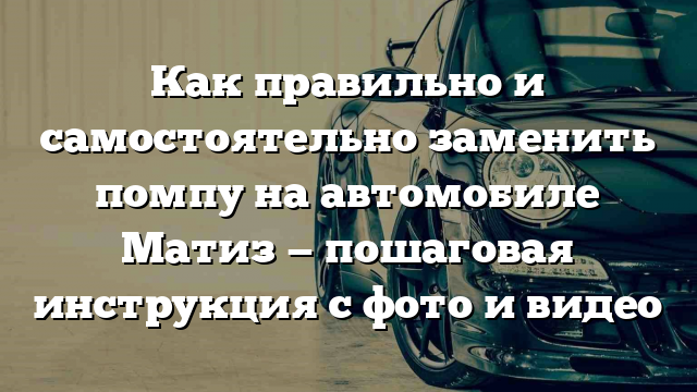 Как правильно и самостоятельно заменить помпу на автомобиле Матиз — пошаговая инструкция с фото и видео