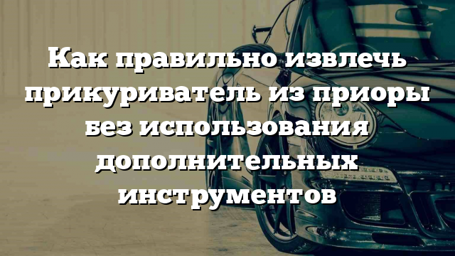 Как правильно извлечь прикуриватель из приоры без использования дополнительных инструментов