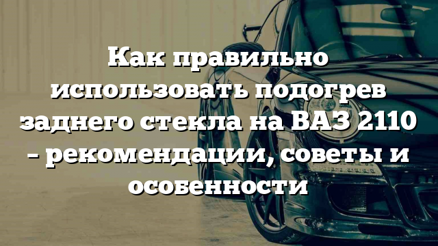 Как правильно использовать подогрев заднего стекла на ВАЗ 2110 – рекомендации, советы и особенности