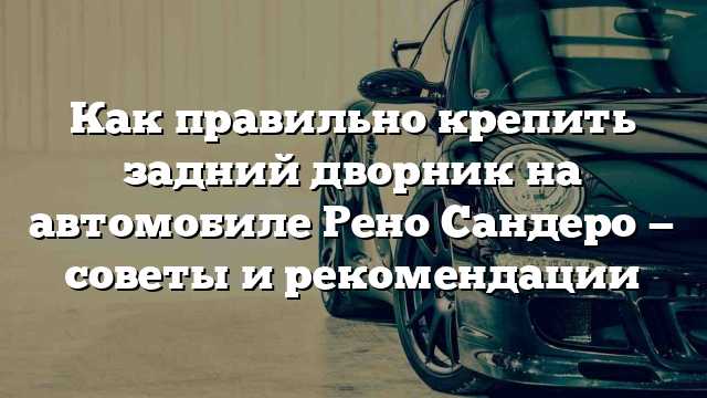 Как правильно крепить задний дворник на автомобиле Рено Сандеро — советы и рекомендации