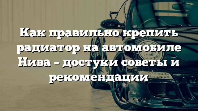 Как правильно крепить радиатор на автомобиле Нива – достуки советы и рекомендации