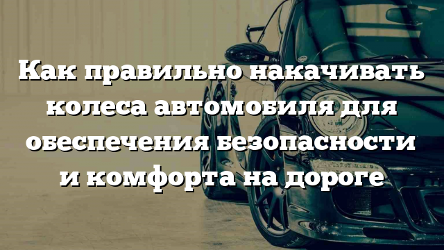 Как правильно накачивать колеса автомобиля для обеспечения безопасности и комфорта на дороге