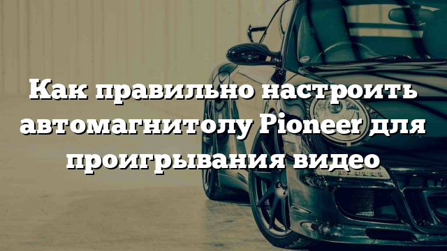 Как правильно настроить автомагнитолу Pioneer для проигрывания видео