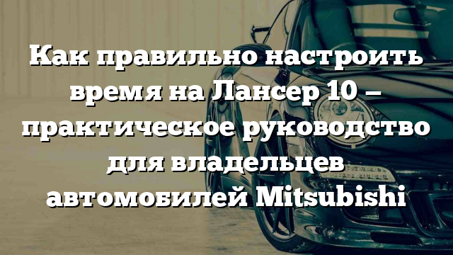 Как правильно настроить время на Лансер 10 — практическое руководство для владельцев автомобилей Mitsubishi