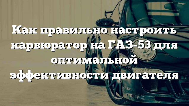 Как правильно настроить карбюратор на ГАЗ-53 для оптимальной эффективности двигателя