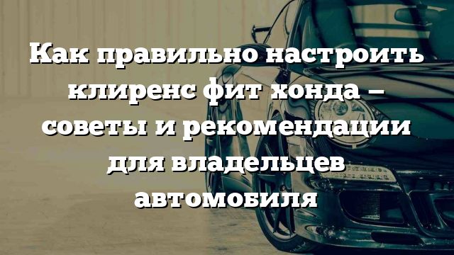 Как правильно настроить клиренс фит хонда — советы и рекомендации для владельцев автомобиля