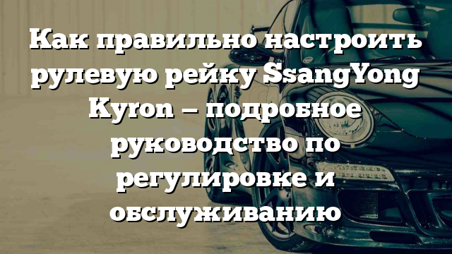 Как правильно настроить рулевую рейку SsangYong Kyron — подробное руководство по регулировке и обслуживанию