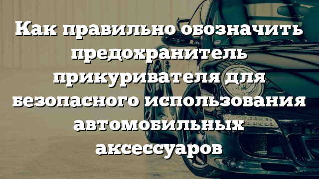 Как правильно обозначить предохранитель прикуривателя для безопасного использования автомобильных аксессуаров