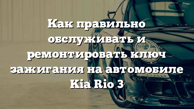 Как правильно обслуживать и ремонтировать ключ зажигания на автомобиле Kia Rio 3