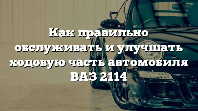 Как правильно обслуживать и улучшать ходовую часть автомобиля ВАЗ 2114