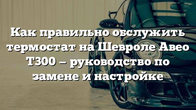 Как правильно обслужить термостат на Шевроле Авео Т300 — руководство по замене и настройке